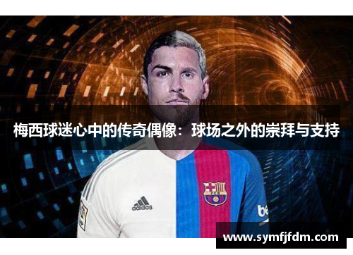 梅西球迷心中的传奇偶像：球场之外的崇拜与支持